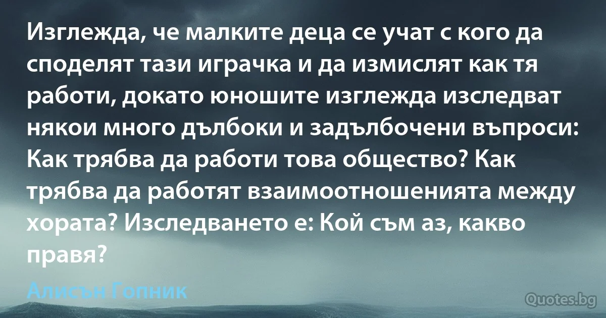 Изглежда, че малките деца се учат с кого да споделят тази играчка и да измислят как тя работи, докато юношите изглежда изследват някои много дълбоки и задълбочени въпроси: Как трябва да работи това общество? Как трябва да работят взаимоотношенията между хората? Изследването е: Кой съм аз, какво правя? (Алисън Гопник)