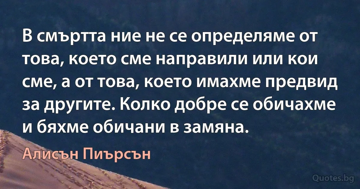 В смъртта ние не се определяме от това, което сме направили или кои сме, а от това, което имахме предвид за другите. Колко добре се обичахме и бяхме обичани в замяна. (Алисън Пиърсън)