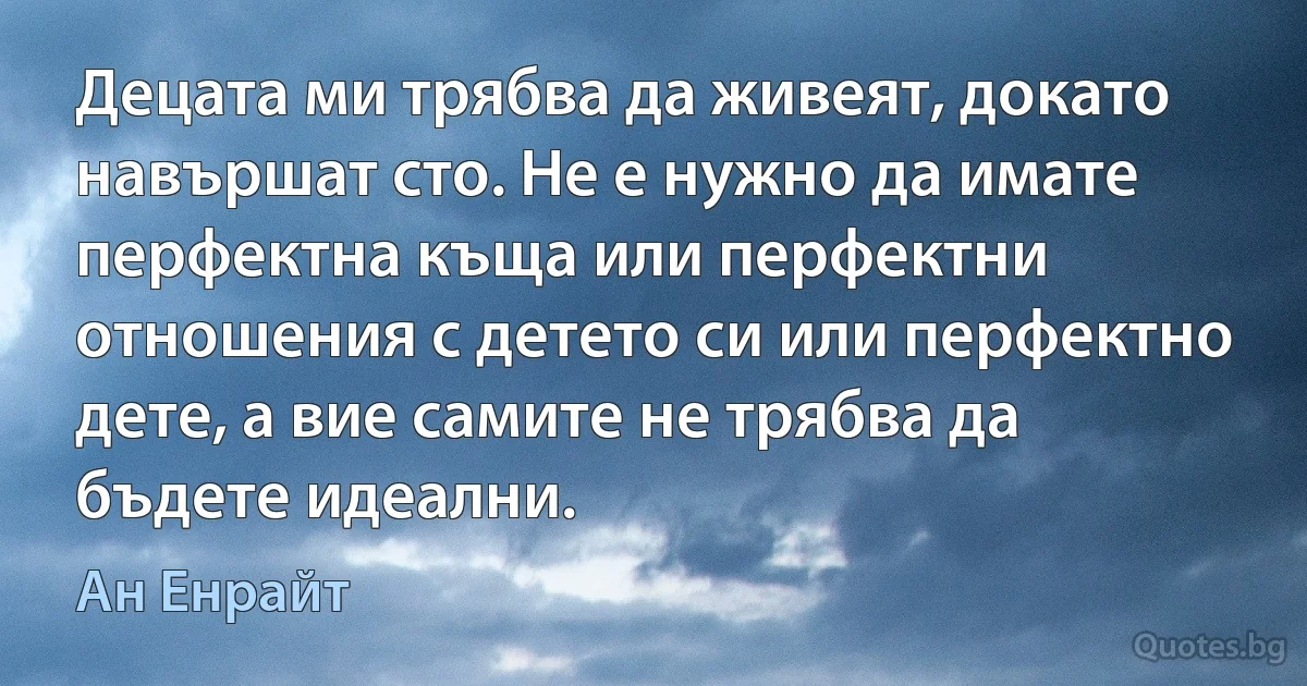 Децата ми трябва да живеят, докато навършат сто. Не е нужно да имате перфектна къща или перфектни отношения с детето си или перфектно дете, а вие самите не трябва да бъдете идеални. (Ан Енрайт)