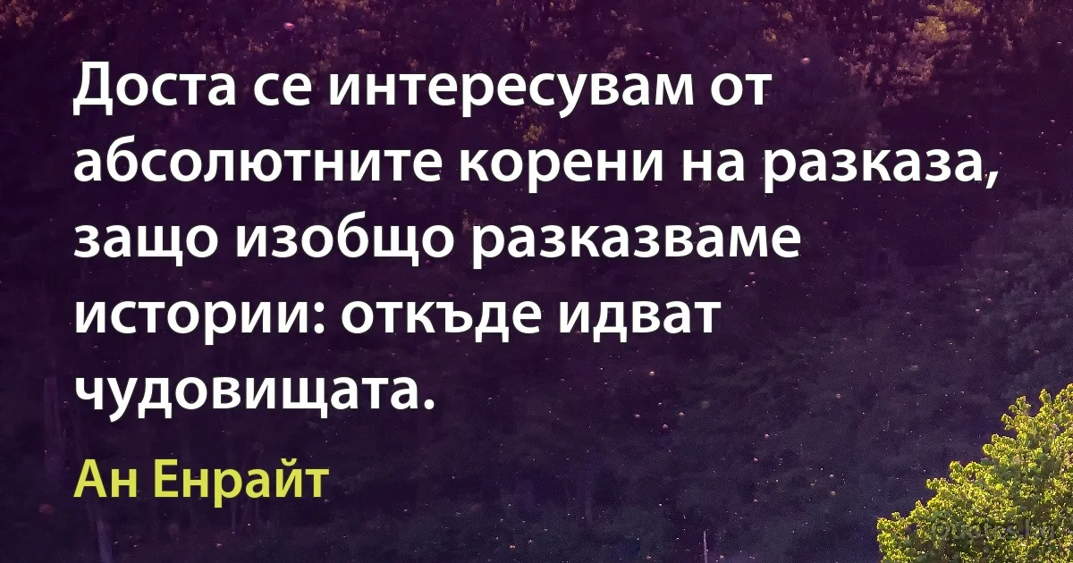 Доста се интересувам от абсолютните корени на разказа, защо изобщо разказваме истории: откъде идват чудовищата. (Ан Енрайт)