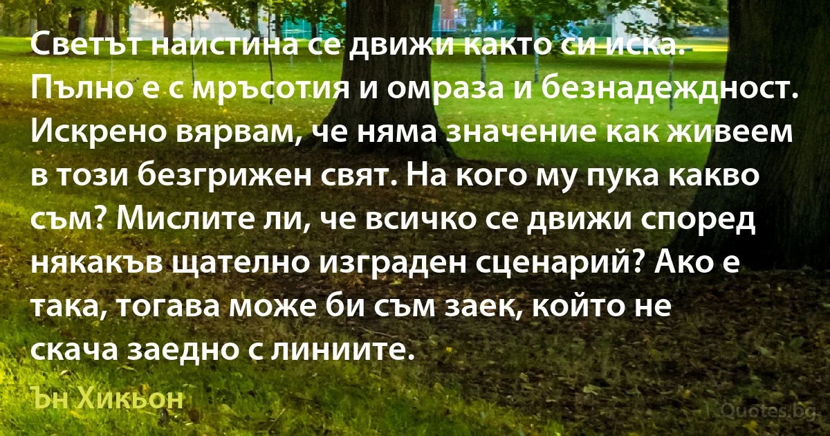 Светът наистина се движи както си иска. Пълно е с мръсотия и омраза и безнадеждност. Искрено вярвам, че няма значение как живеем в този безгрижен свят. На кого му пука какво съм? Мислите ли, че всичко се движи според някакъв щателно изграден сценарий? Ако е така, тогава може би съм заек, който не скача заедно с линиите. (Ън Хикьон)