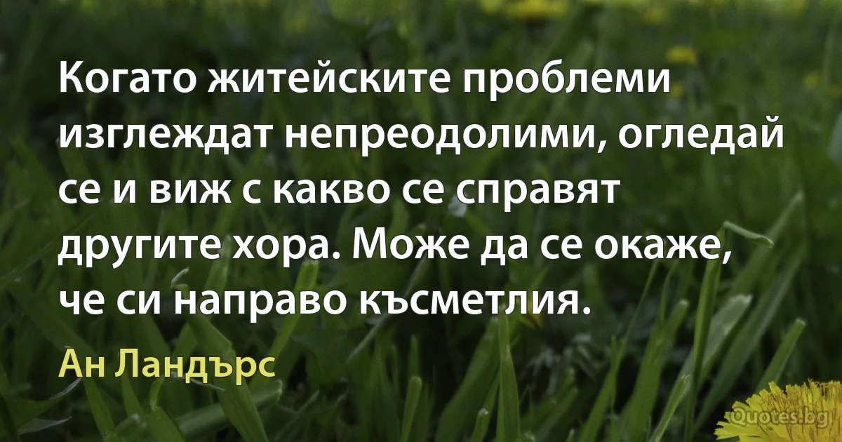 Когато житейските проблеми изглеждат непреодолими, огледай се и виж с какво се справят другите хора. Може да се окаже, че си направо късметлия. (Ан Ландърс)