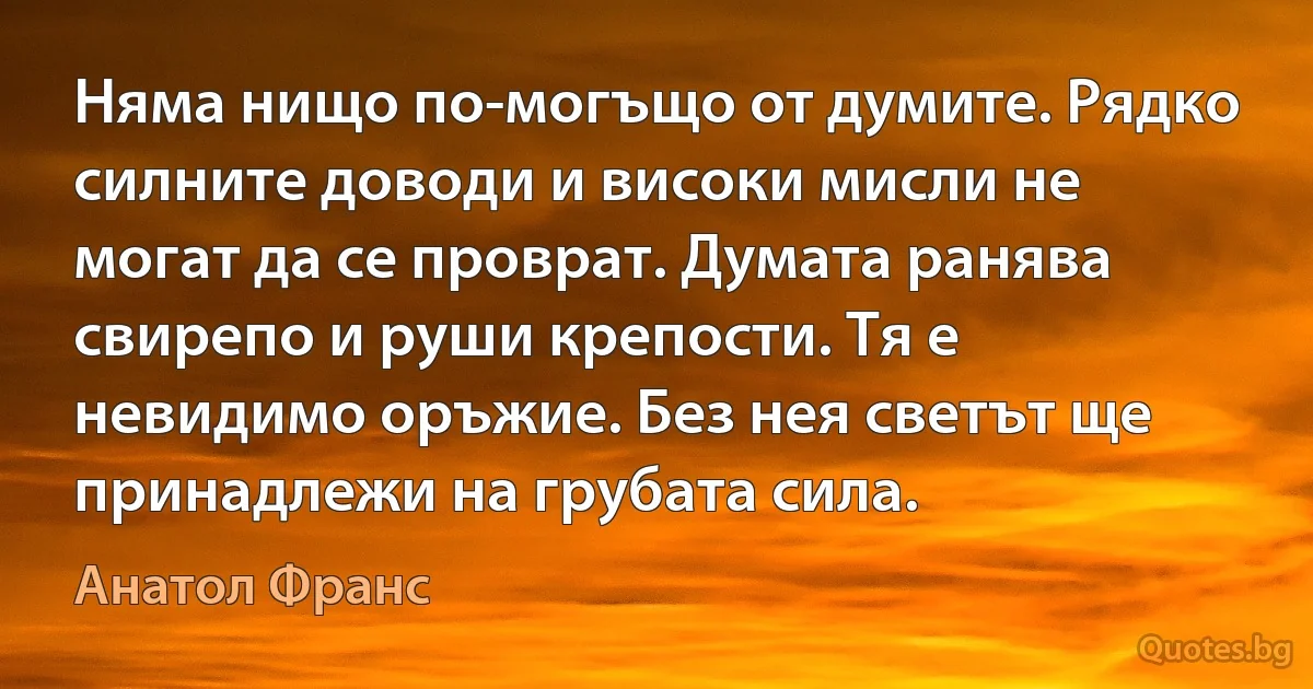 Няма нищо по-могъщо от думите. Рядко силните доводи и високи мисли не могат да се проврат. Думата ранява свирепо и руши крепости. Тя е невидимо oръжие. Без нея светът ще принадлежи на грубата сила. (Анатол Франс)