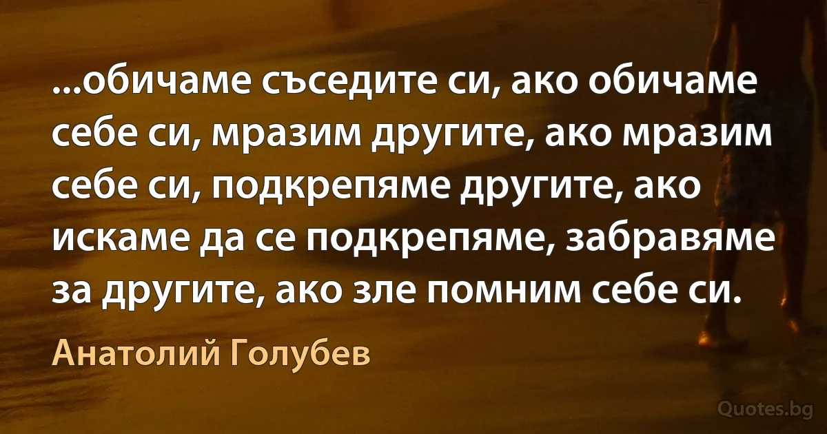 ...обичаме съседите си, ако обичаме себе си, мразим другите, ако мразим себе си, подкрепяме другите, ако искаме да се подкрепяме, забравяме за другите, ако зле помним себе си. (Анатолий Голубев)