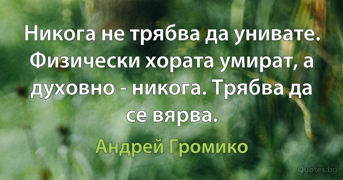 Никога не трябва да унивате. Физически хората умират, а духовно - никога. Трябва да се вярва. (Андрей Громико)