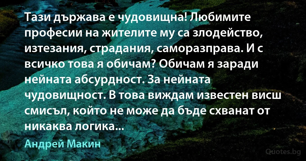 Тази държава е чудовищна! Любимите професии на жителите му са злодейство, изтезания, страдания, саморазправа. И с всичко това я обичам? Обичам я заради нейната абсурдност. За нейната чудовищност. В това виждам известен висш смисъл, който не може да бъде схванат от никаква логика... (Андрей Макин)