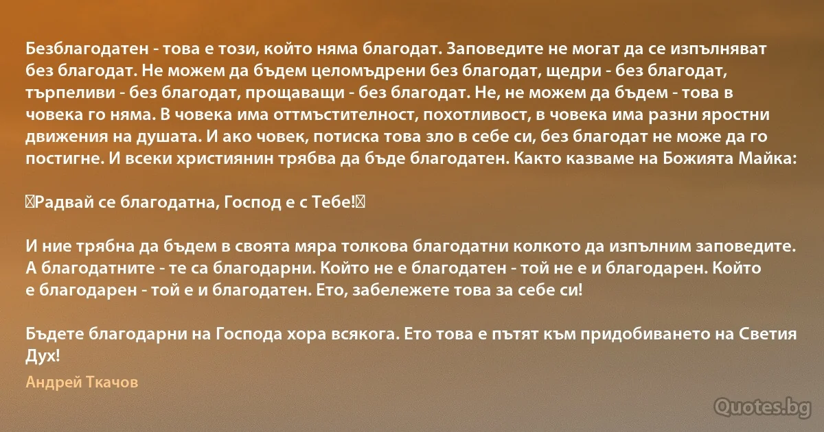 Безблагодатен - това е този, който няма благодат. Заповедите не могат да се изпълняват без благодат. Не можем да бъдем целомъдрени без благодат, щедри - без благодат, търпеливи - без благодат, прощаващи - без благодат. Не, не можем да бъдем - това в човека го няма. В човека има оттмъстителност, похотливост, в човека има разни яростни движения на душата. И ако човек, потиска това зло в себе си, без благодат не може да го постигне. И всеки християнин трябва да бъде благодатен. Както казваме на Божията Майка:

《Радвай се благодатна, Господ е с Тебе!》

И ние трябна да бъдем в своята мяра толкова благодатни колкото да изпълним заповедите.
А благодатните - те са благодарни. Който не е благодатен - той не е и благодарен. Който е благодарен - той е и благодатен. Ето, забележете това за себе си!

Бъдете благодарни на Господа хора всякога. Ето това е пътят към придобиването на Светия Дух! (Андрей Ткачов)