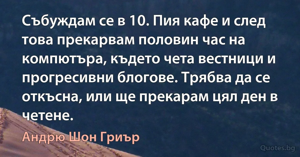 Събуждам се в 10. Пия кафе и след това прекарвам половин час на компютъра, където чета вестници и прогресивни блогове. Трябва да се откъсна, или ще прекарам цял ден в четене. (Андрю Шон Гриър)