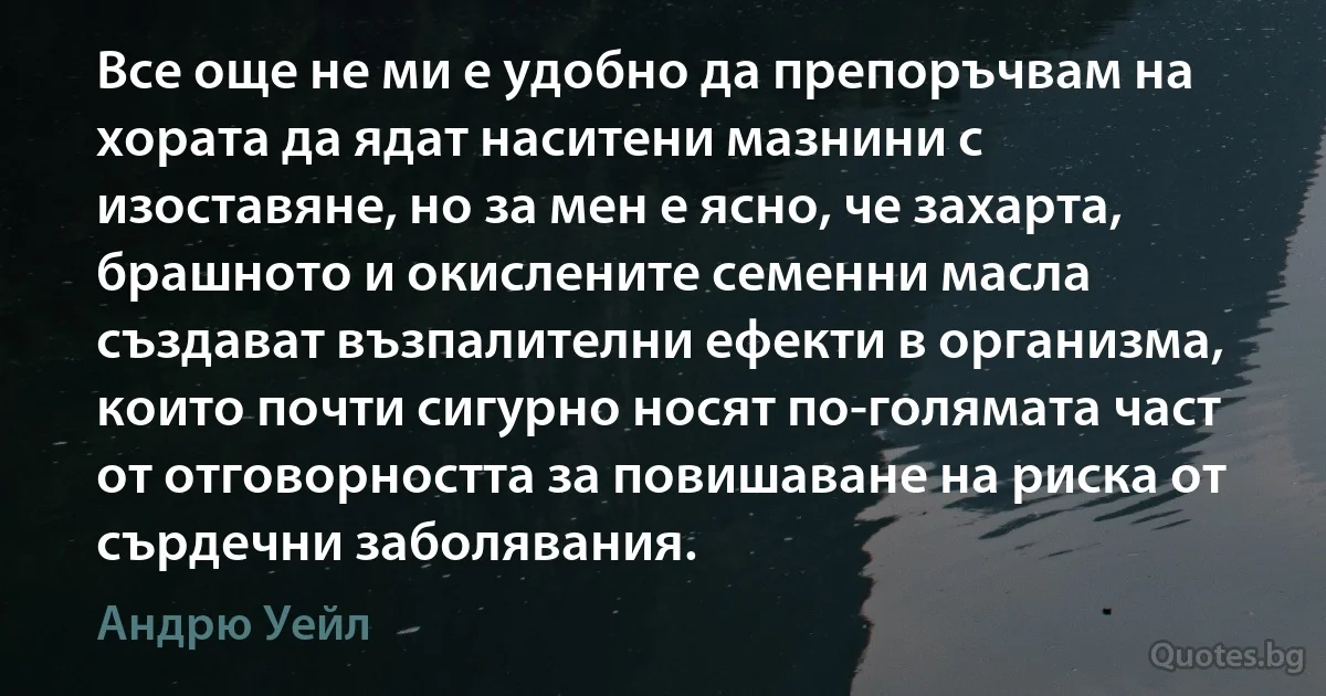 Все още не ми е удобно да препоръчвам на хората да ядат наситени мазнини с изоставяне, но за мен е ясно, че захарта, брашното и окислените семенни масла създават възпалителни ефекти в организма, които почти сигурно носят по-голямата част от отговорността за повишаване на риска от сърдечни заболявания. (Андрю Уейл)