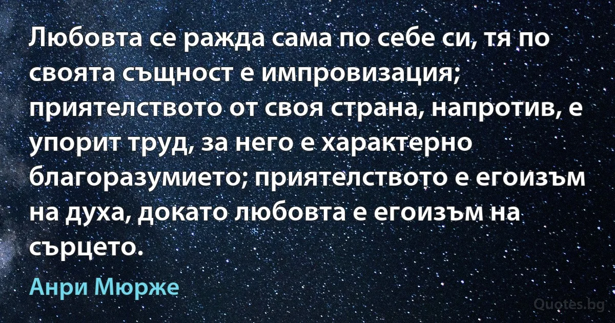 Любовта се ражда сама по себе си, тя по своята същност е импровизация; приятелството от своя страна, напротив, е упорит труд, за него е характерно благоразумието; приятелството е егоизъм на духа, докато любовта е егоизъм на сърцето. (Анри Мюрже)