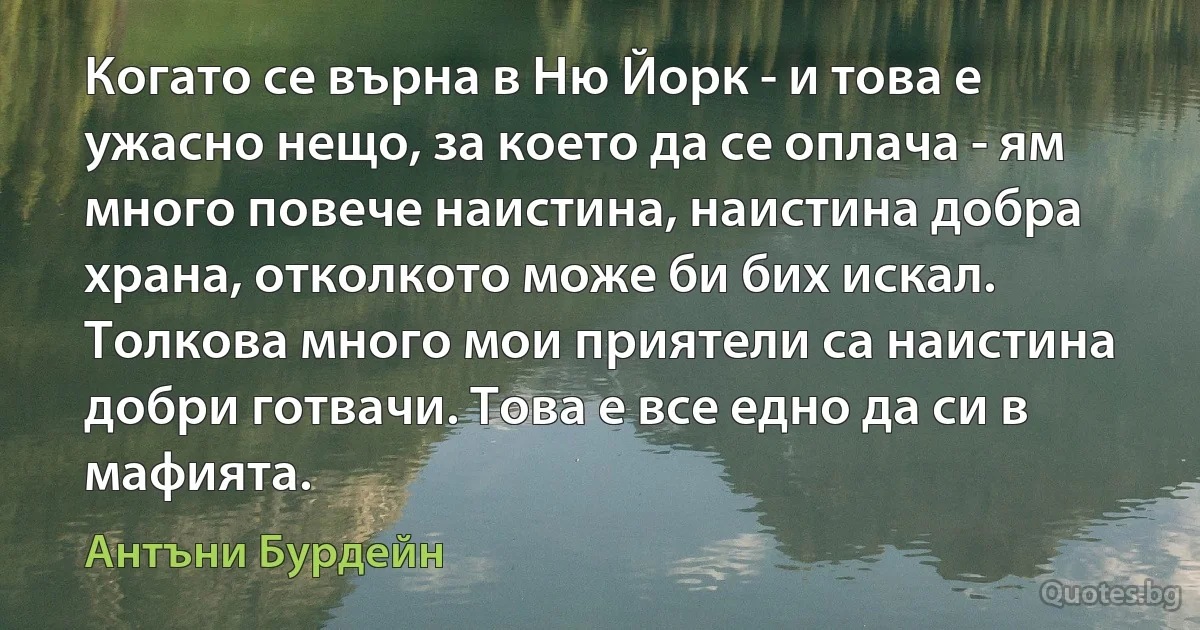 Когато се върна в Ню Йорк - и това е ужасно нещо, за което да се оплача - ям много повече наистина, наистина добра храна, отколкото може би бих искал. Толкова много мои приятели са наистина добри готвачи. Това е все едно да си в мафията. (Антъни Бурдейн)