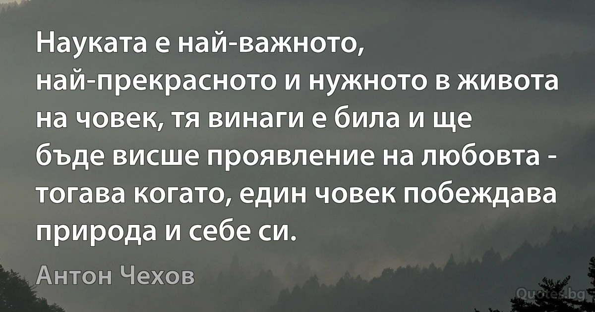 Науката е най-важното, най-прекрасното и нужното в живота на човек, тя винаги е била и ще бъде висше проявление на любовта - тогава когато, един човек побеждава природа и себе си. (Антон Чехов)