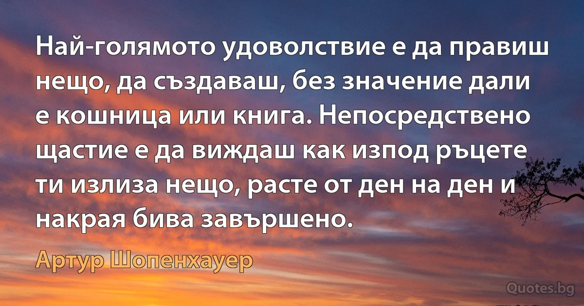 Най-голямото удоволствие е да правиш нещо, да създаваш, без значение дали е кошница или книга. Непосредствено щастие е да виждаш как изпод ръцете ти излиза нещо, расте от ден на ден и накрая бива завършено. (Артур Шопенхауер)