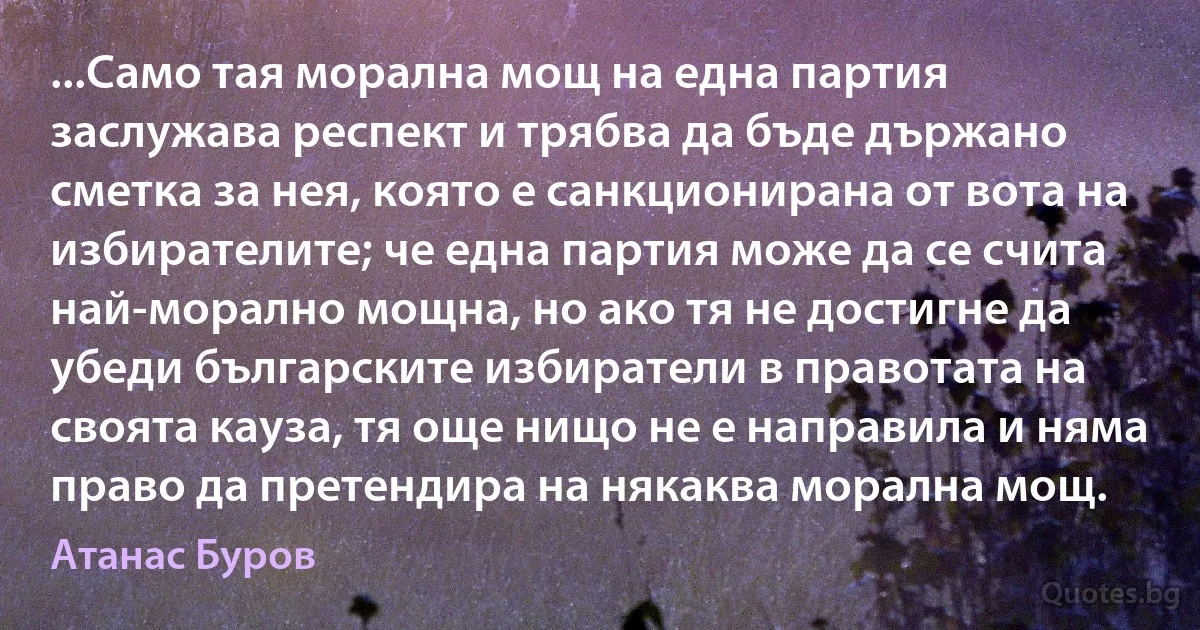 ...Само тая морална мощ на една партия заслужава респект и трябва да бъде държано сметка за нея, която е санкционирана от вота на избирателите; че една партия може да се счита най-морално мощна, но ако тя не достигне да убеди българските избиратели в правотата на своята кауза, тя още нищо не е направила и няма право да претендира на някаква морална мощ. (Атанас Буров)