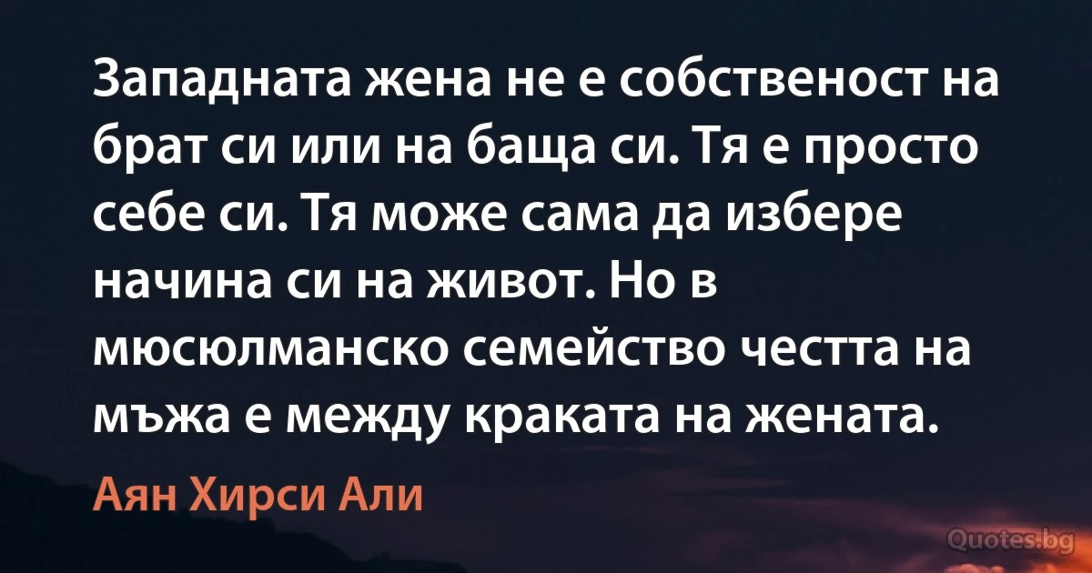 Западната жена не е собственост на брат си или на баща си. Тя е просто себе си. Тя може сама да избере начина си на живот. Но в мюсюлманско семейство честта на мъжа е между краката на жената. (Аян Хирси Али)