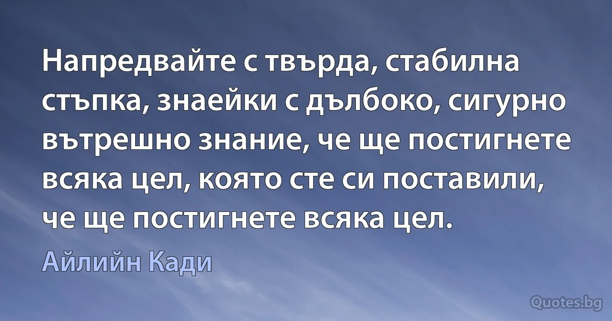 Напредвайте с твърда, стабилна стъпка, знаейки с дълбоко, сигурно вътрешно знание, че ще постигнете всяка цел, която сте си поставили, че ще постигнете всяка цел. (Айлийн Кади)