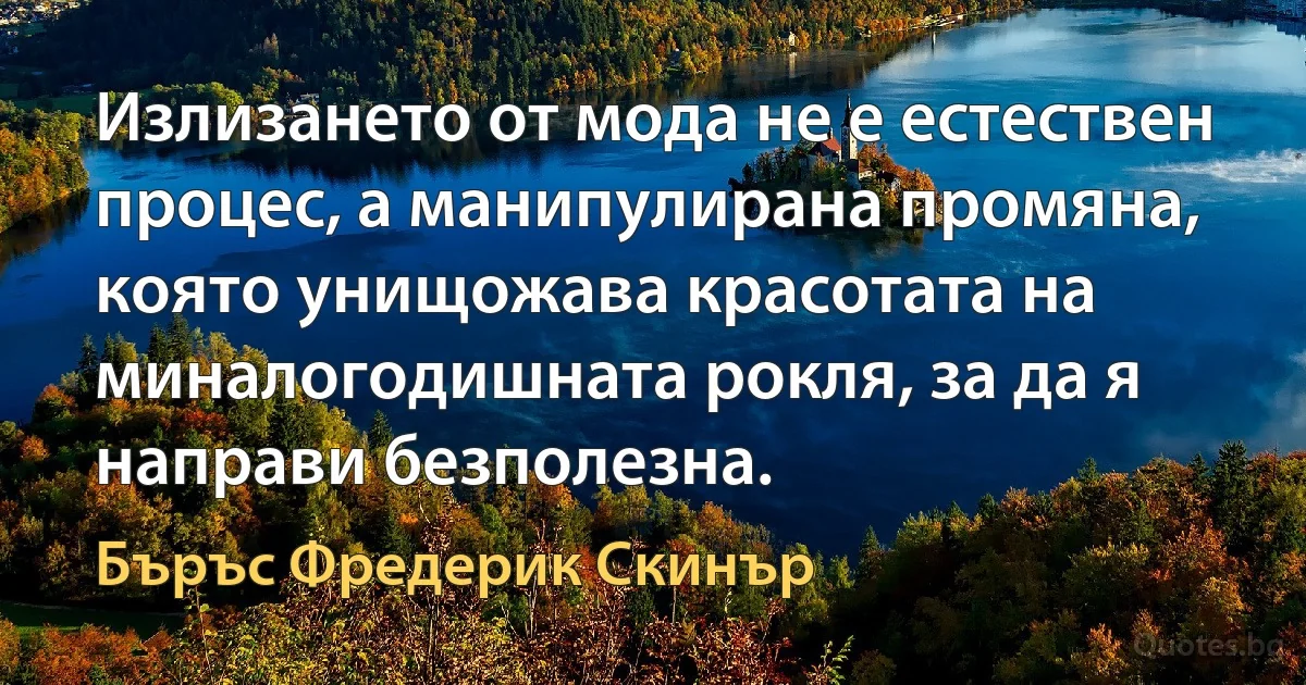 Излизането от мода не е естествен процес, а манипулирана промяна, която унищожава красотата на миналогодишната рокля, за да я направи безполезна. (Бъръс Фредерик Скинър)