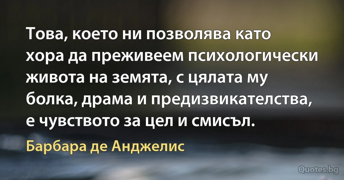 Това, което ни позволява като хора да преживеем психологически живота на земята, с цялата му болка, драма и предизвикателства, е чувството за цел и смисъл. (Барбара де Анджелис)