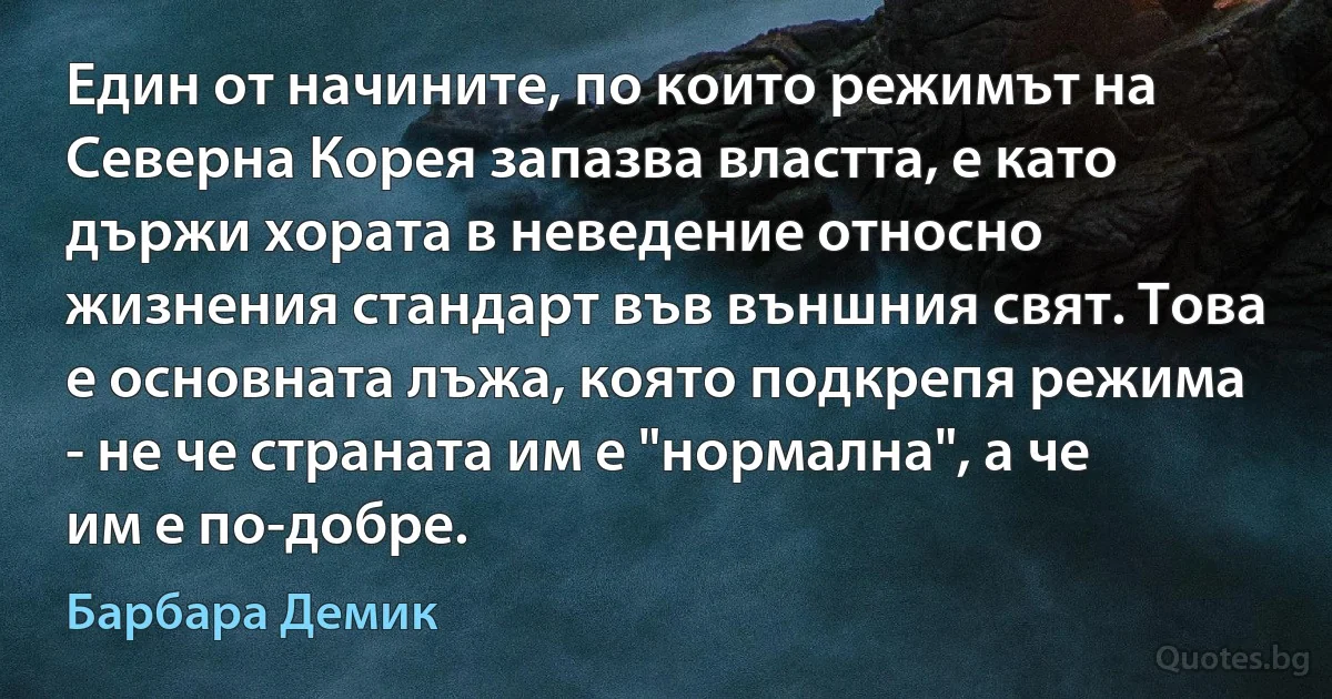 Един от начините, по които режимът на Северна Корея запазва властта, е като държи хората в неведение относно жизнения стандарт във външния свят. Това е основната лъжа, която подкрепя режима - не че страната им е "нормална", а че им е по-добре. (Барбара Демик)