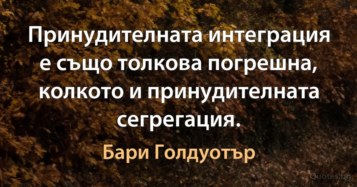 Принудителната интеграция е също толкова погрешна, колкото и принудителната сегрегация. (Бари Голдуотър)