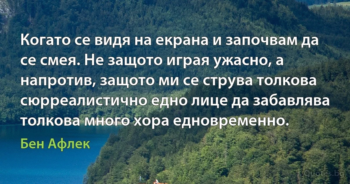 Когато се видя на екрана и започвам да се смея. Не защото играя ужасно, а напротив, защото ми се струва толкова сюрреалистично едно лице да забавлява толкова много хора едновременно. (Бен Афлек)