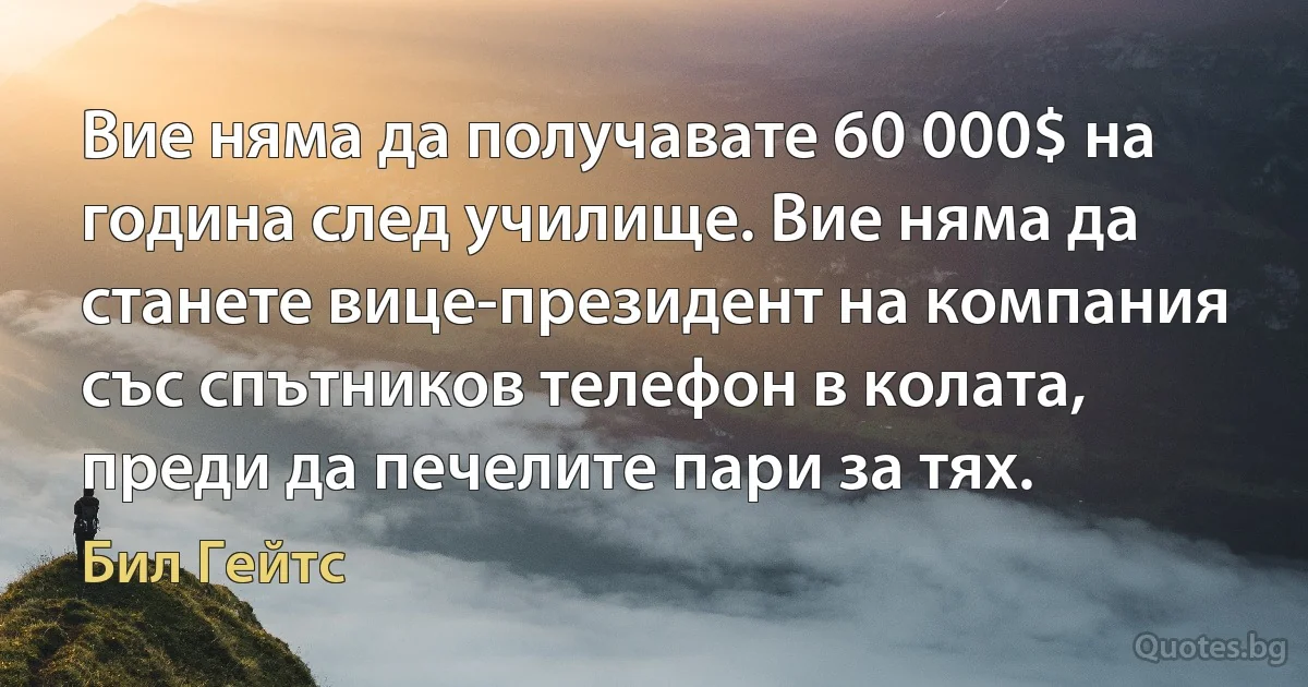 Вие няма да получавате 60 000$ на година след училище. Вие няма да станете вице-президент на компания със спътников телефон в колата, преди да печелите пари за тях. (Бил Гейтс)