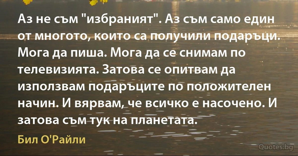 Аз не съм "избраният". Аз съм само един от многото, които са получили подаръци. Мога да пиша. Мога да се снимам по телевизията. Затова се опитвам да използвам подаръците по положителен начин. И вярвам, че всичко е насочено. И затова съм тук на планетата. (Бил О'Райли)