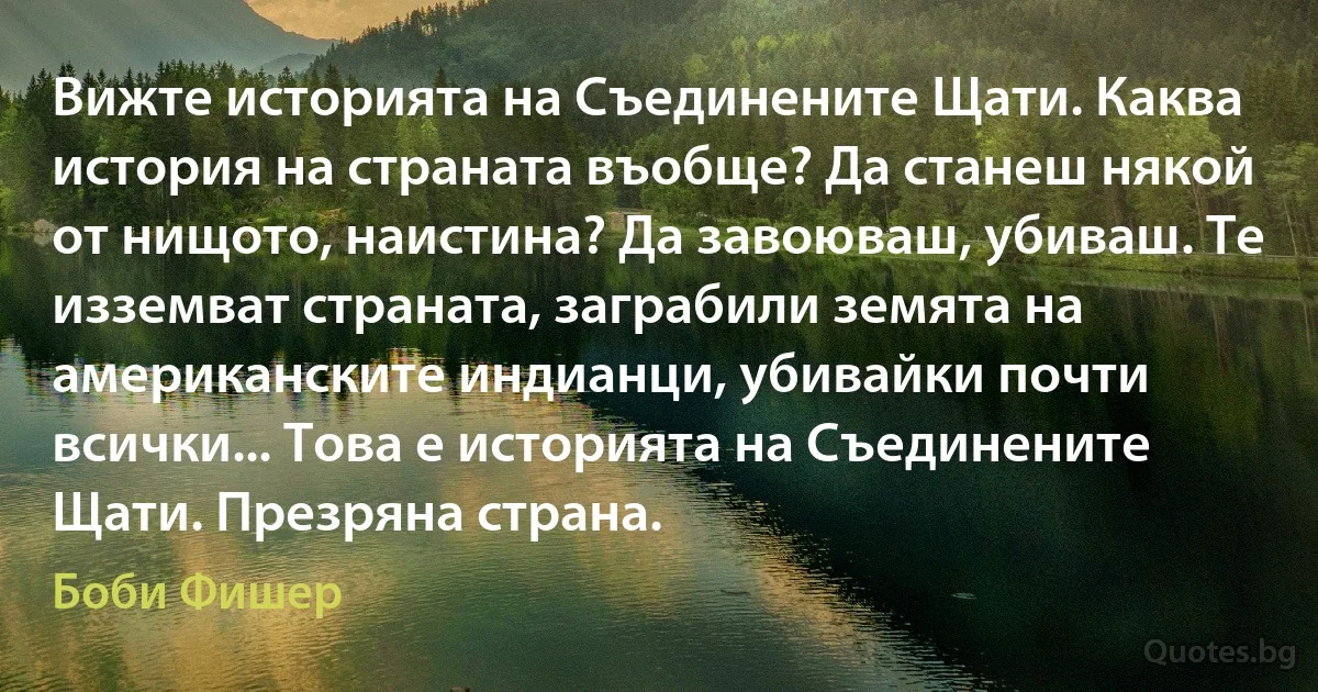 Вижте историята на Съединените Щати. Каква история на страната въобще? Да станеш някой от нищото, наистина? Да завоюваш, убиваш. Те изземват страната, заграбили земята на американските индианци, убивайки почти всички... Това е историята на Съединените Щати. Презряна страна. (Боби Фишер)