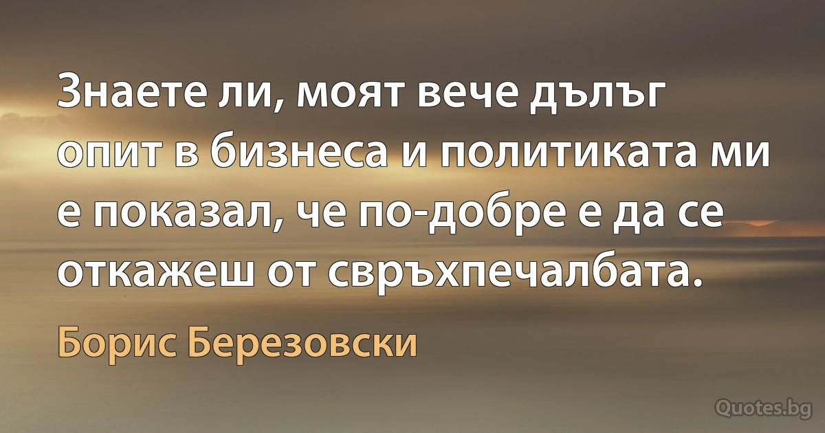 Знаете ли, моят вече дълъг опит в бизнеса и политиката ми е показал, че по-добре е да се откажеш от свръхпечалбата. (Борис Березовски)