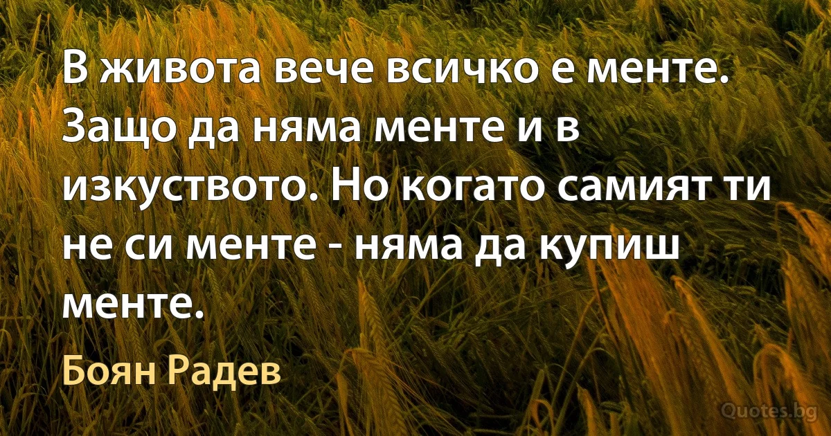 В живота вече всичко е менте. Защо да няма менте и в изкуството. Но когато самият ти не си менте - няма да купиш менте. (Боян Радев)