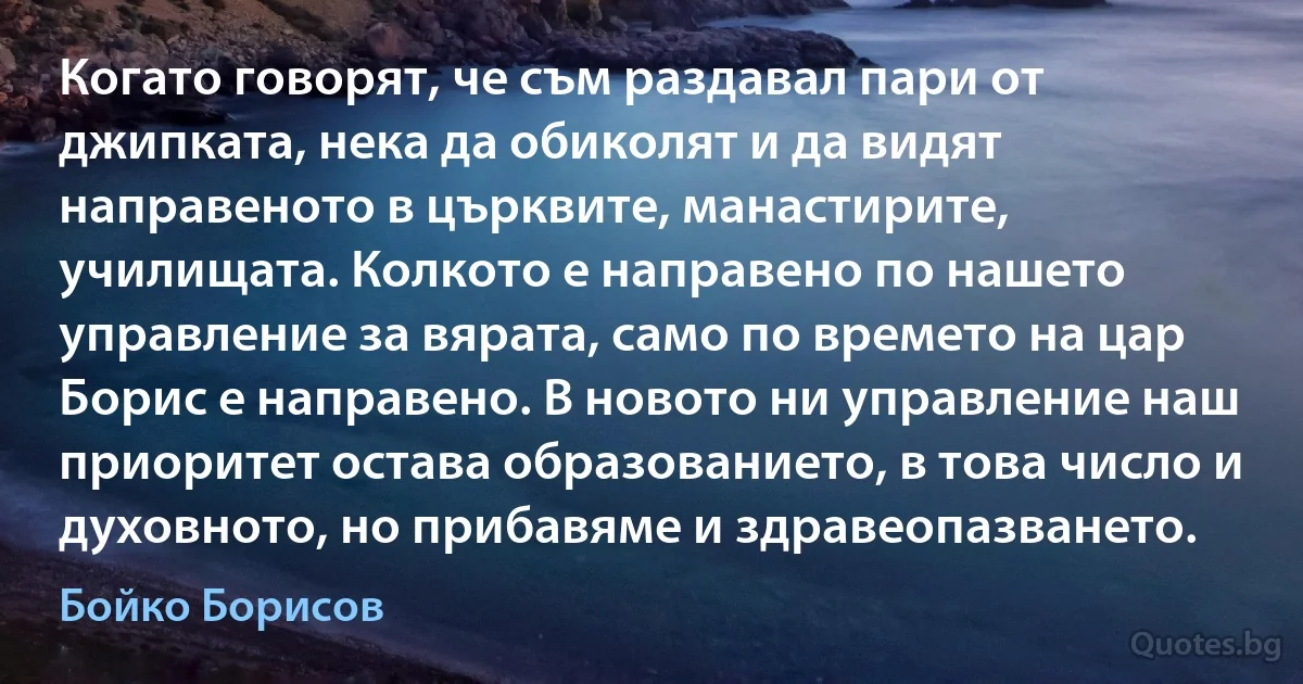 Когато говорят, че съм раздавал пари от джипката, нека да обиколят и да видят направеното в църквите, манастирите, училищата. Колкото е направено по нашето управление за вярата, само по времето на цар Борис е направено. В новото ни управление наш приоритет остава образованието, в това число и духовното, но прибавяме и здравеопазването. (Бойко Борисов)