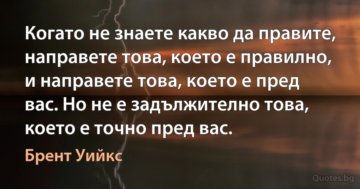 Когато не знаете какво да правите, направете това, което е правилно, и направете това, което е пред вас. Но не е задължително това, което е точно пред вас. (Брент Уийкс)