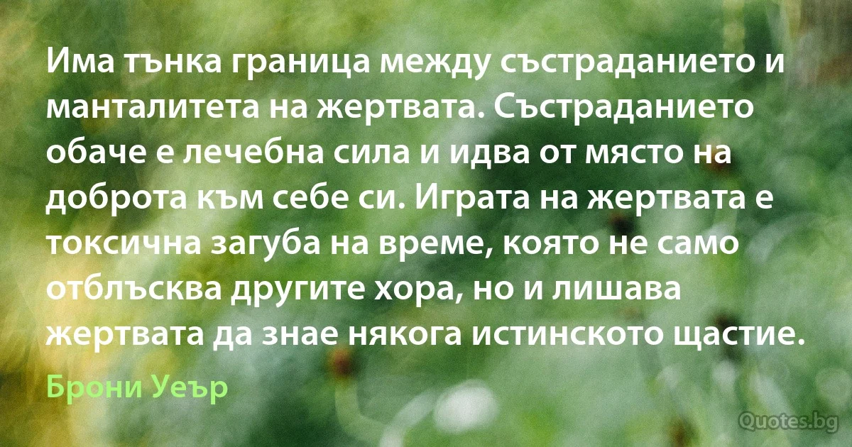 Има тънка граница между състраданието и манталитета на жертвата. Състраданието обаче е лечебна сила и идва от място на доброта към себе си. Играта на жертвата е токсична загуба на време, която не само отблъсква другите хора, но и лишава жертвата да знае някога истинското щастие. (Брони Уеър)