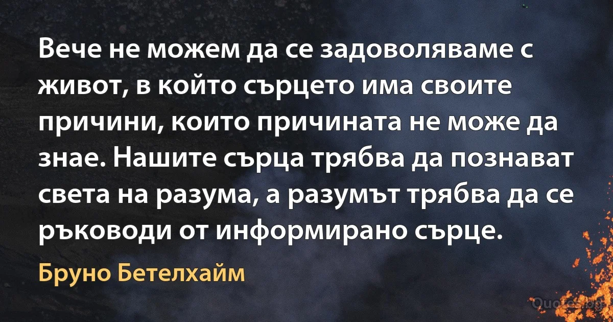 Вече не можем да се задоволяваме с живот, в който сърцето има своите причини, които причината не може да знае. Нашите сърца трябва да познават света на разума, а разумът трябва да се ръководи от информирано сърце. (Бруно Бетелхайм)