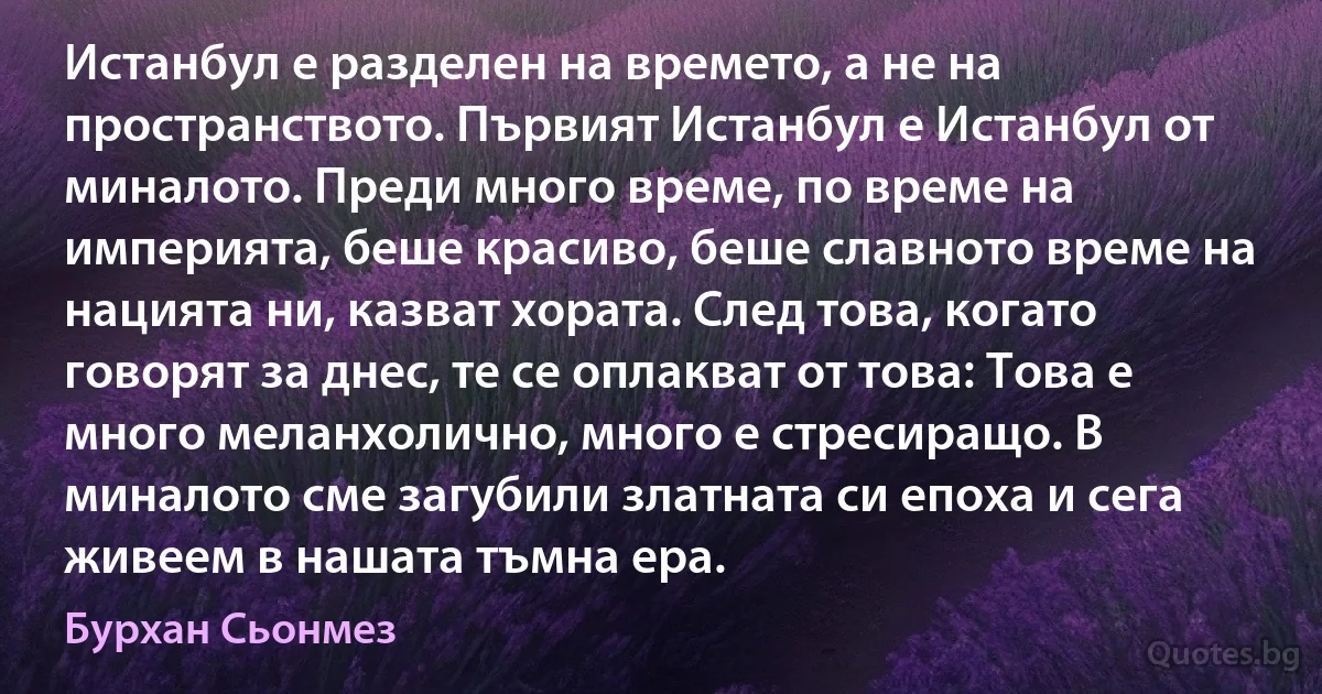 Истанбул е разделен на времето, а не на пространството. Първият Истанбул е Истанбул от миналото. Преди много време, по време на империята, беше красиво, беше славното време на нацията ни, казват хората. След това, когато говорят за днес, те се оплакват от това: Това е много меланхолично, много е стресиращо. В миналото сме загубили златната си епоха и сега живеем в нашата тъмна ера. (Бурхан Сьонмез)