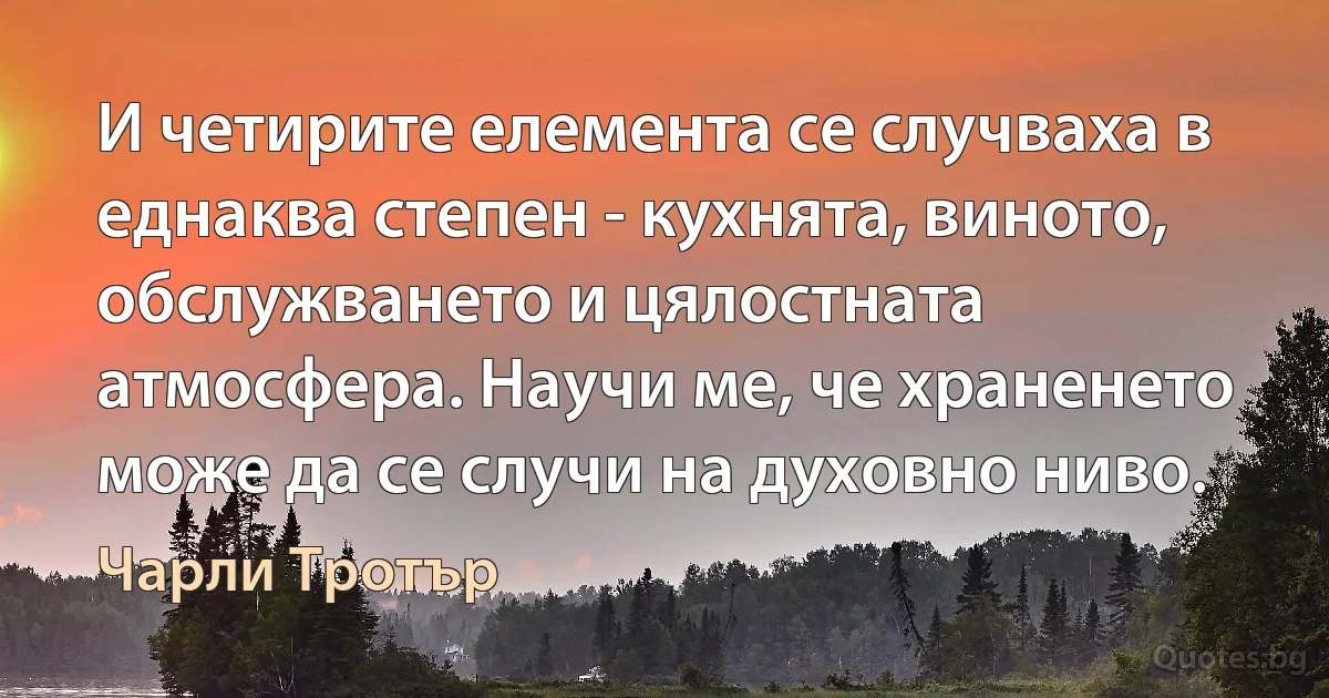 И четирите елемента се случваха в еднаква степен - кухнята, виното, обслужването и цялостната атмосфера. Научи ме, че храненето може да се случи на духовно ниво. (Чарли Тротър)