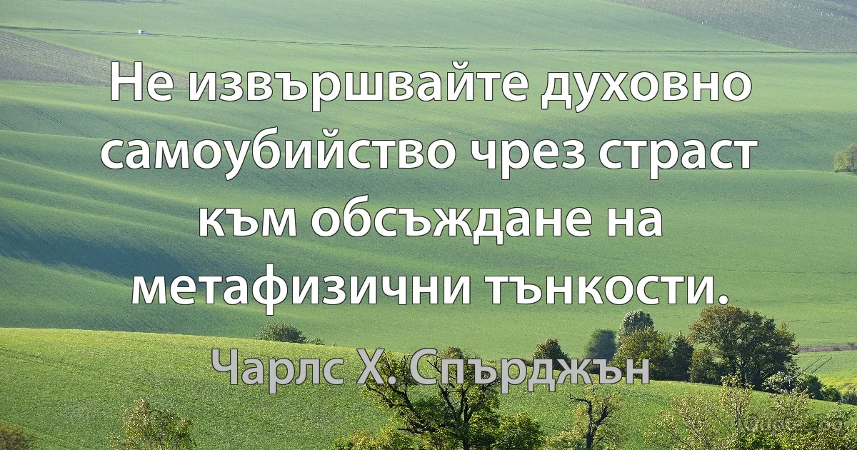 Не извършвайте духовно самоубийство чрез страст към обсъждане на метафизични тънкости. (Чарлс Х. Спърджън)