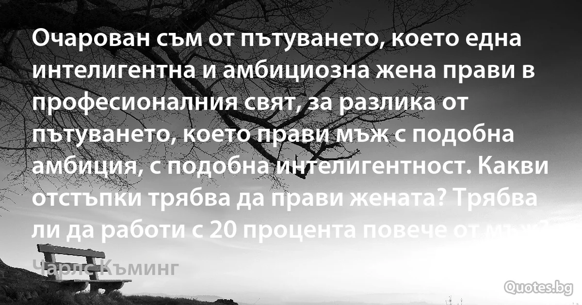 Очарован съм от пътуването, което една интелигентна и амбициозна жена прави в професионалния свят, за разлика от пътуването, което прави мъж с подобна амбиция, с подобна интелигентност. Какви отстъпки трябва да прави жената? Трябва ли да работи с 20 процента повече от мъж? (Чарлс Къминг)