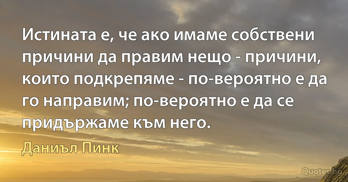 Истината е, че ако имаме собствени причини да правим нещо - причини, които подкрепяме - по-вероятно е да го направим; по-вероятно е да се придържаме към него. (Даниъл Пинк)