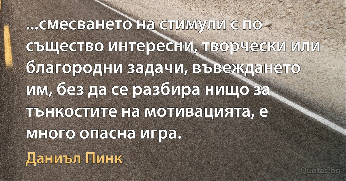 ...смесването на стимули с по същество интересни, творчески или благородни задачи, въвеждането им, без да се разбира нищо за тънкостите на мотивацията, е много опасна игра. (Даниъл Пинк)