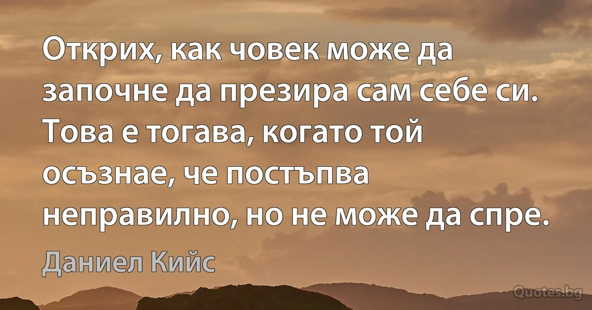 Открих, как човек може да започне да презира сам себе си. Това е тогава, когато той осъзнае, че постъпва неправилно, но не може да спре. (Даниел Кийс)