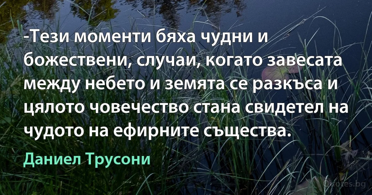 -Тези моменти бяха чудни и божествени, случаи, когато завесата между небето и земята се разкъса и цялото човечество стана свидетел на чудото на ефирните същества. (Даниел Трусони)