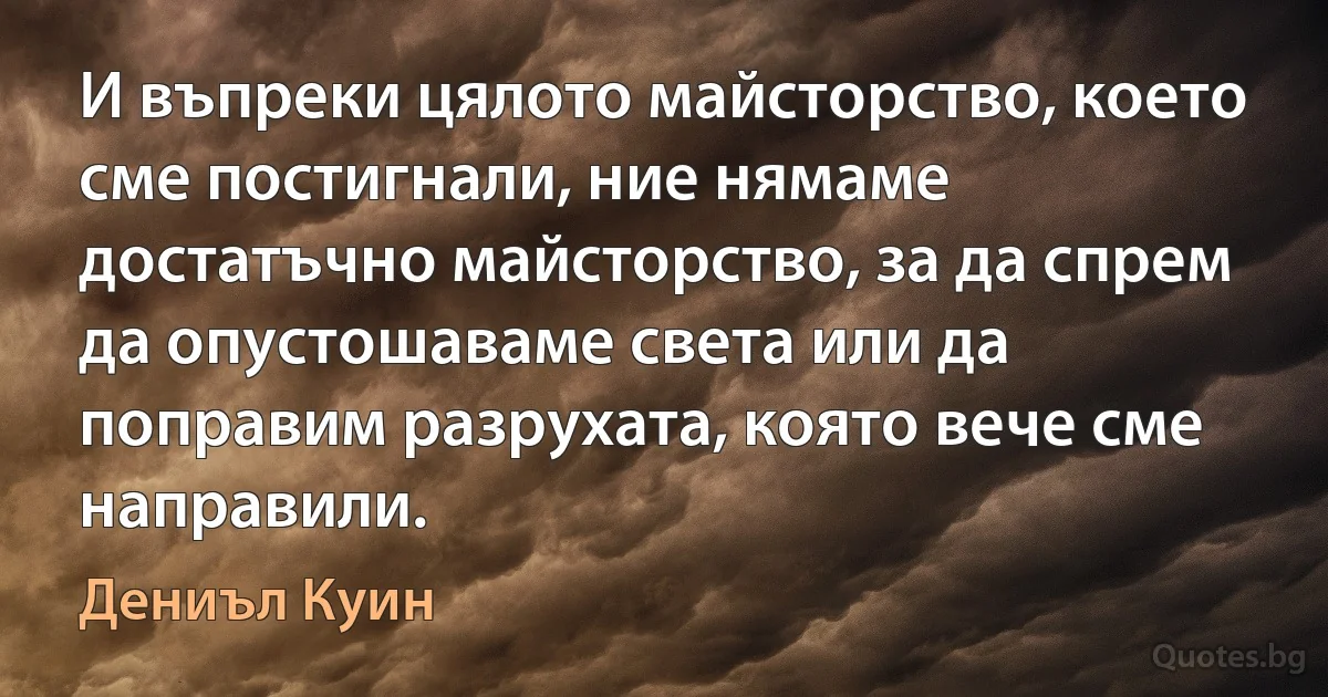 И въпреки цялото майсторство, което сме постигнали, ние нямаме достатъчно майсторство, за да спрем да опустошаваме света или да поправим разрухата, която вече сме направили. (Дениъл Куин)