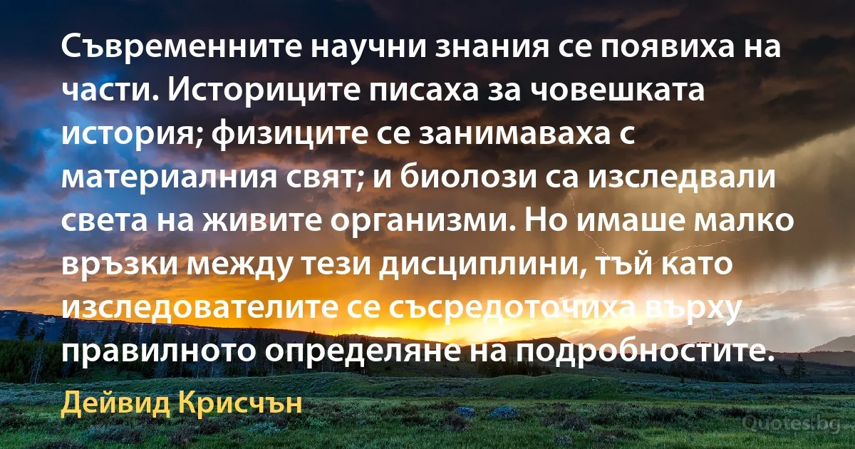 Съвременните научни знания се появиха на части. Историците писаха за човешката история; физиците се занимаваха с материалния свят; и биолози са изследвали света на живите организми. Но имаше малко връзки между тези дисциплини, тъй като изследователите се съсредоточиха върху правилното определяне на подробностите. (Дейвид Крисчън)