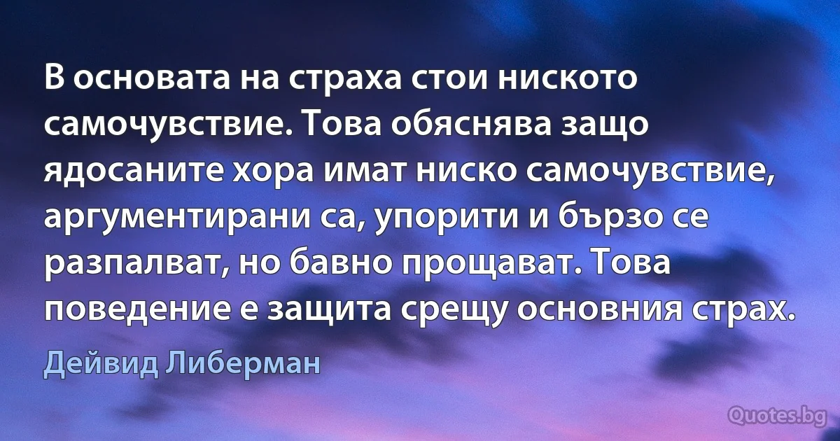 В основата на страха стои ниското самочувствие. Това обяснява защо ядосаните хора имат ниско самочувствие, аргументирани са, упорити и бързо се разпалват, но бавно прощават. Това поведение е защита срещу основния страх. (Дейвид Либерман)