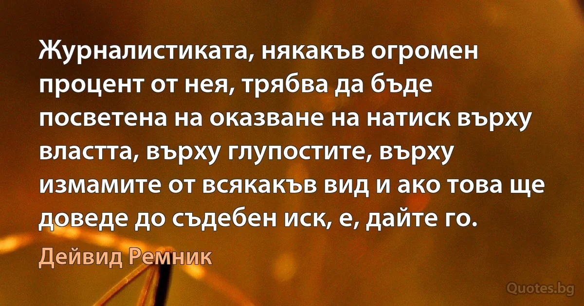 Журналистиката, някакъв огромен процент от нея, трябва да бъде посветена на оказване на натиск върху властта, върху глупостите, върху измамите от всякакъв вид и ако това ще доведе до съдебен иск, е, дайте го. (Дейвид Ремник)