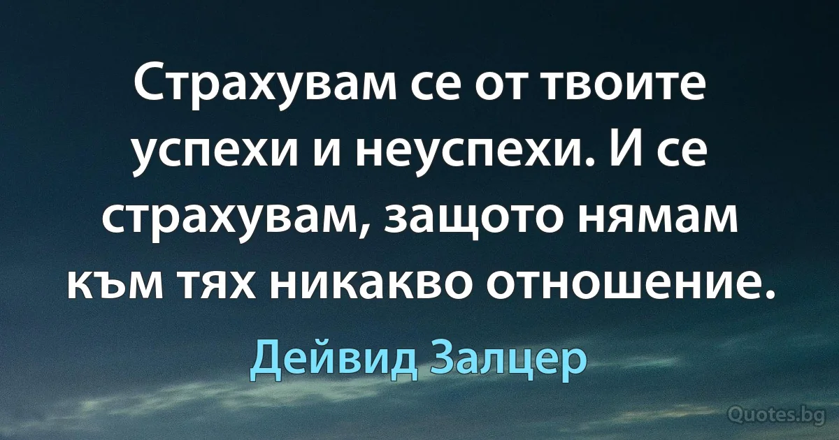 Страхувам се от твоите успехи и неуспехи. И се страхувам, защото нямам към тях никакво отношение. (Дейвид Залцер)