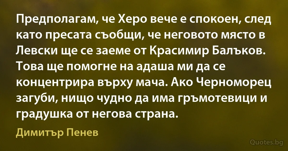 Предполагам, че Херо вече е спокоен, след като пресата съобщи, че неговото място в Левски ще се заеме от Красимир Балъков. Това ще помогне на адаша ми да се концентрира върху мача. Ако Черноморец загуби, нищо чудно да има гръмотевици и градушка от негова страна. (Димитър Пенев)