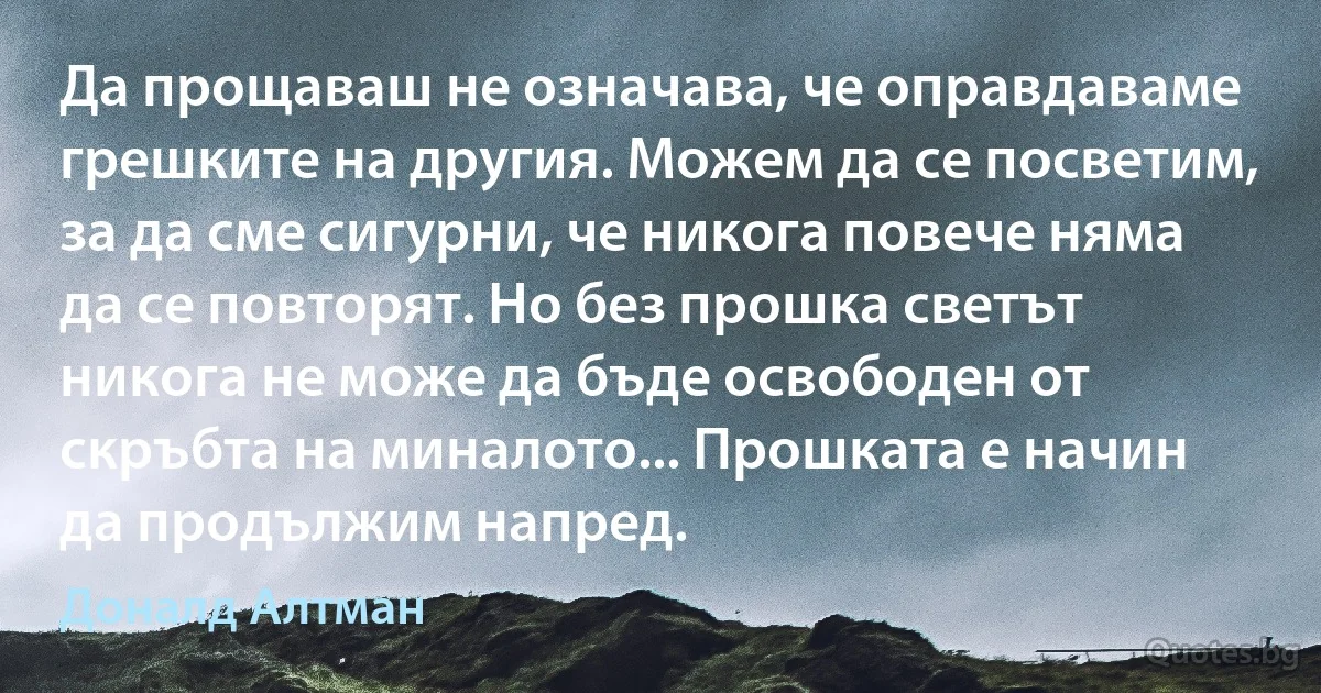 Да прощаваш не означава, че оправдаваме грешките на другия. Можем да се посветим, за да сме сигурни, че никога повече няма да се повторят. Но без прошка светът никога не може да бъде освободен от скръбта на миналото... Прошката е начин да продължим напред. (Доналд Алтман)