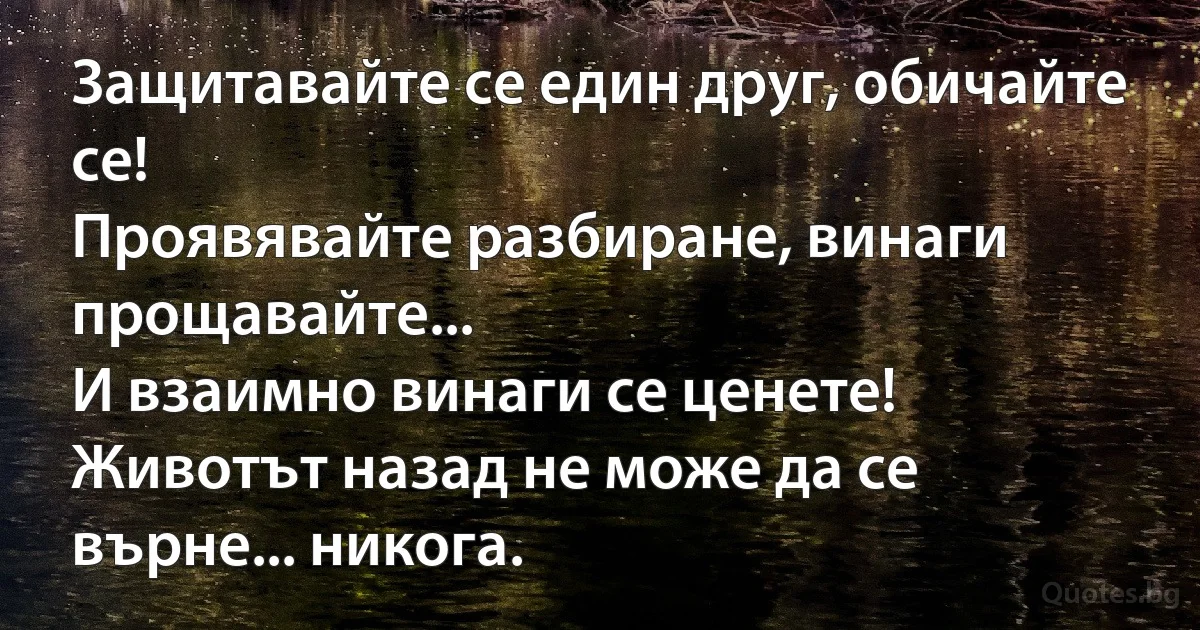 Защитавайте се един друг, обичайте се! 
Проявявайте разбиране, винаги прощавайте... 
И взаимно винаги се ценете! 
Животът назад не може да се върне... никога. (INZ BG)